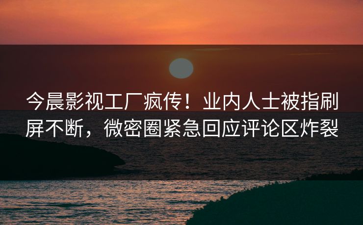 今晨影视工厂疯传！业内人士被指刷屏不断，微密圈紧急回应评论区炸裂