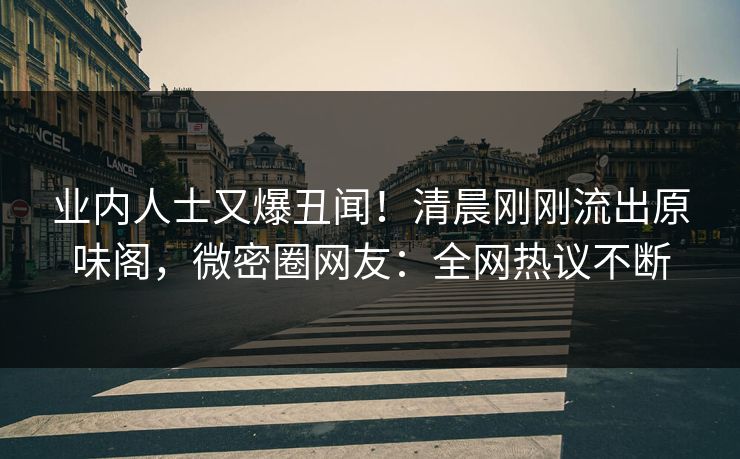 业内人士又爆丑闻！清晨刚刚流出原味阁，微密圈网友：全网热议不断