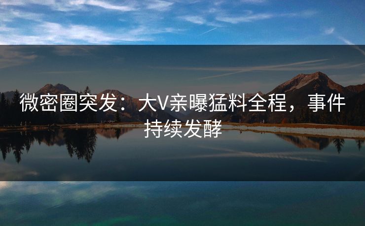 微密圈突发：大V亲曝猛料全程，事件持续发酵