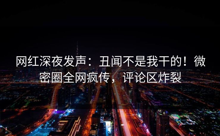 网红深夜发声：丑闻不是我干的！微密圈全网疯传，评论区炸裂