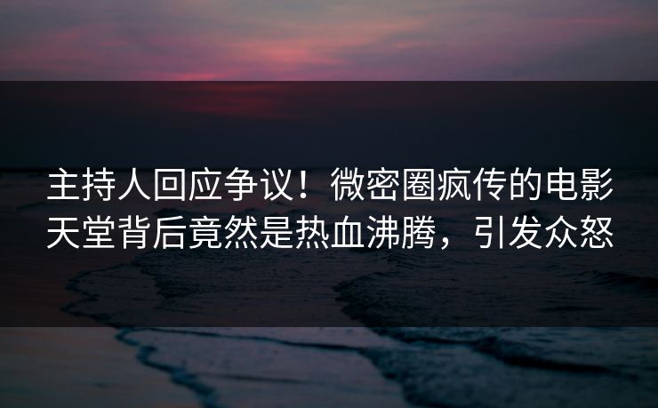 主持人回应争议！微密圈疯传的电影天堂背后竟然是热血沸腾，引发众怒