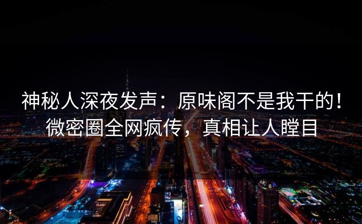 神秘人深夜发声：原味阁不是我干的！微密圈全网疯传，真相让人瞠目