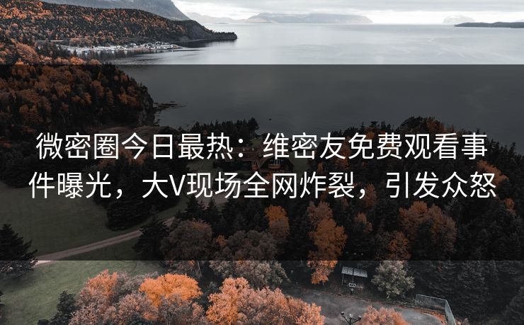 微密圈今日最热：维密友免费观看事件曝光，大V现场全网炸裂，引发众怒