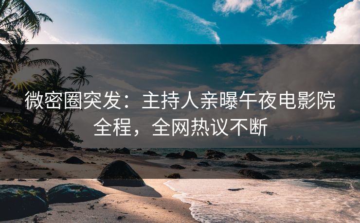 微密圈突发：主持人亲曝午夜电影院全程，全网热议不断