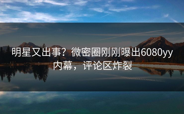 明星又出事？微密圈刚刚曝出6080yy内幕，评论区炸裂