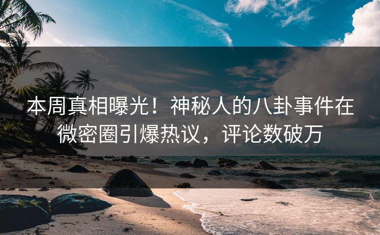 本周真相曝光！神秘人的八卦事件在微密圈引爆热议，评论数破万