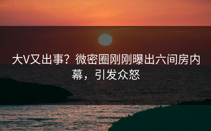 大V又出事？微密圈刚刚曝出六间房内幕，引发众怒