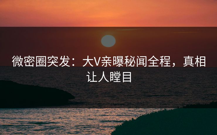 微密圈突发：大V亲曝秘闻全程，真相让人瞠目
