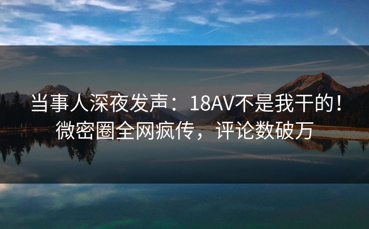 当事人深夜发声：18AV不是我干的！微密圈全网疯传，评论数破万