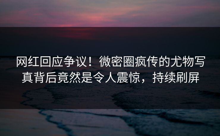 网红回应争议！微密圈疯传的尤物写真背后竟然是令人震惊，持续刷屏