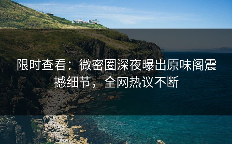 限时查看：微密圈深夜曝出原味阁震撼细节，全网热议不断