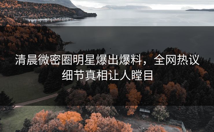清晨微密圈明星爆出爆料，全网热议细节真相让人瞠目