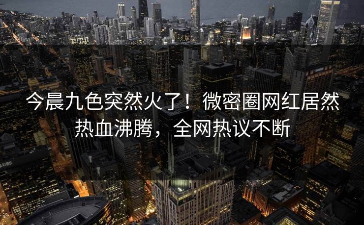 今晨九色突然火了！微密圈网红居然热血沸腾，全网热议不断