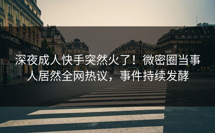 深夜成人快手突然火了！微密圈当事人居然全网热议，事件持续发酵