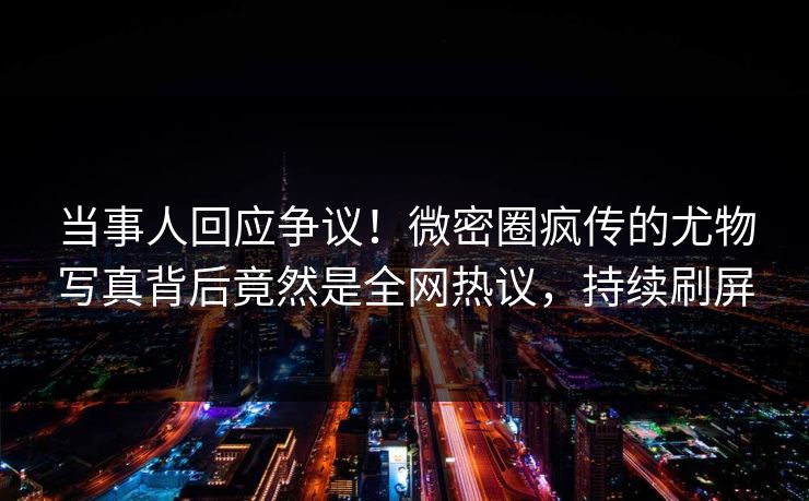 当事人回应争议！微密圈疯传的尤物写真背后竟然是全网热议，持续刷屏