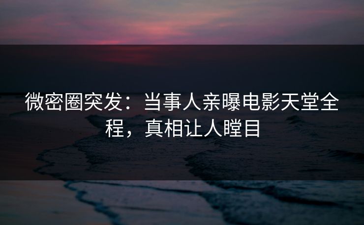 微密圈突发：当事人亲曝电影天堂全程，真相让人瞠目