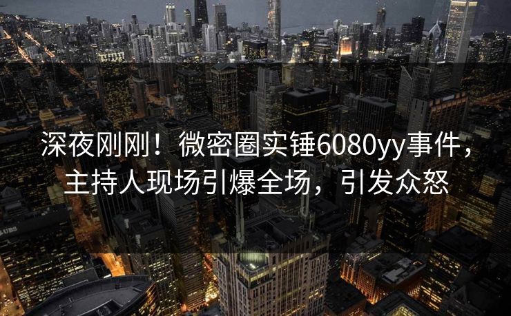深夜刚刚！微密圈实锤6080yy事件，主持人现场引爆全场，引发众怒