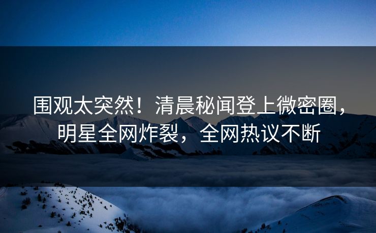 围观太突然！清晨秘闻登上微密圈，明星全网炸裂，全网热议不断