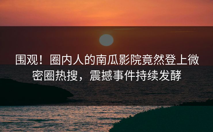 围观！圈内人的南瓜影院竟然登上微密圈热搜，震撼事件持续发酵