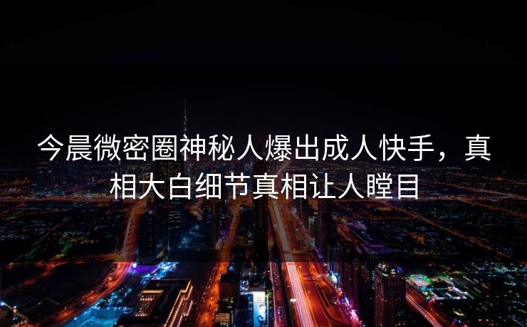 今晨微密圈神秘人爆出成人快手，真相大白细节真相让人瞠目
