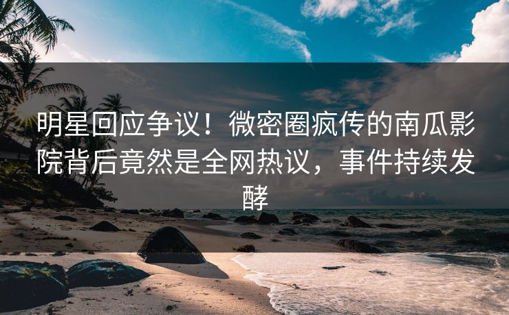 明星回应争议！微密圈疯传的南瓜影院背后竟然是全网热议，事件持续发酵