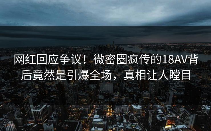 网红回应争议！微密圈疯传的18AV背后竟然是引爆全场，真相让人瞠目
