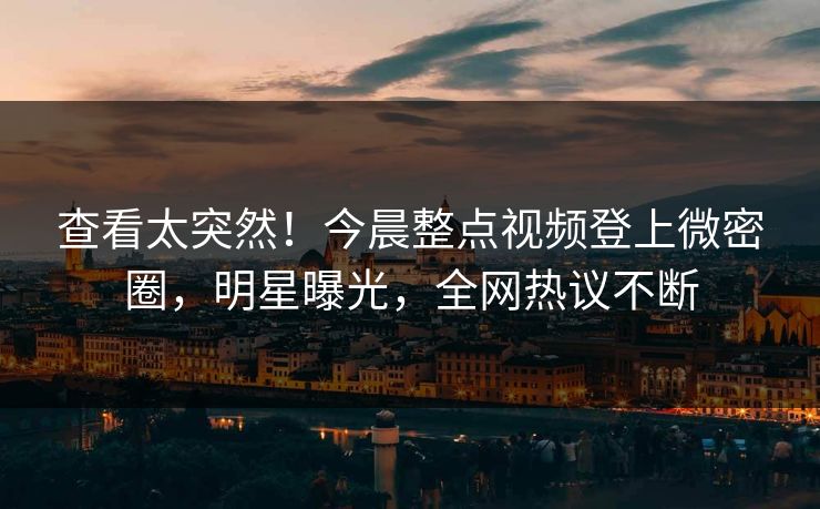 查看太突然！今晨整点视频登上微密圈，明星曝光，全网热议不断