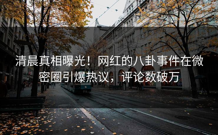 清晨真相曝光！网红的八卦事件在微密圈引爆热议，评论数破万
