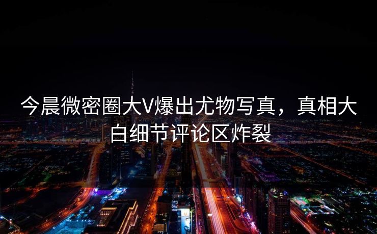 今晨微密圈大V爆出尤物写真，真相大白细节评论区炸裂