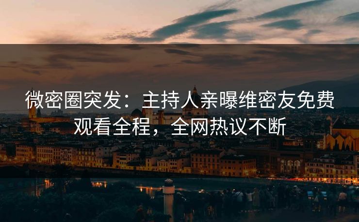 微密圈突发：主持人亲曝维密友免费观看全程，全网热议不断