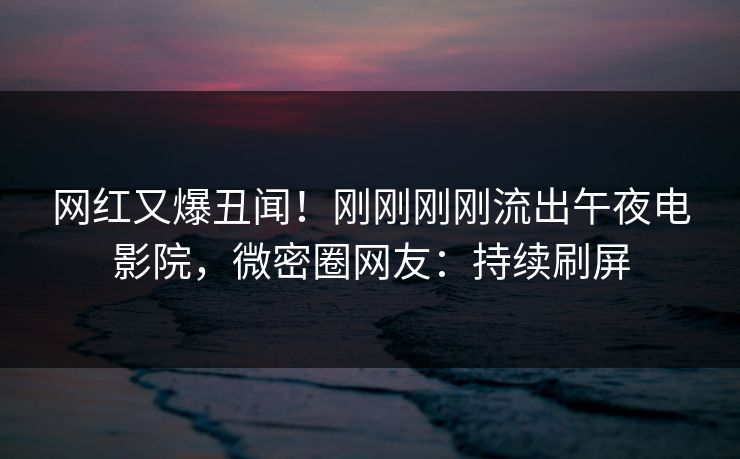 网红又爆丑闻！刚刚刚刚流出午夜电影院，微密圈网友：持续刷屏