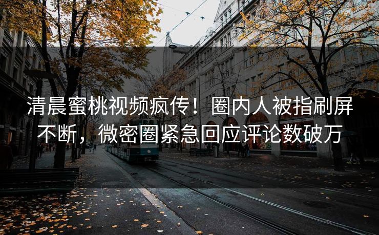清晨蜜桃视频疯传！圈内人被指刷屏不断，微密圈紧急回应评论数破万