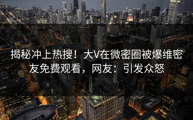 揭秘冲上热搜！大V在微密圈被爆维密友免费观看，网友：引发众怒