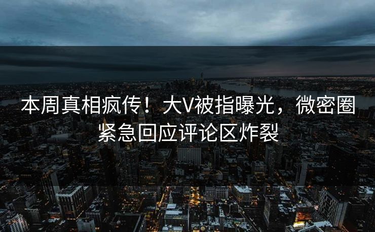 本周真相疯传！大V被指曝光，微密圈紧急回应评论区炸裂