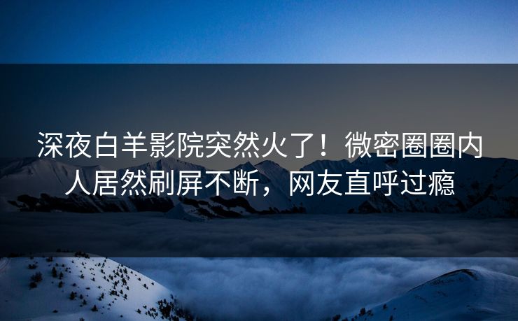 深夜白羊影院突然火了！微密圈圈内人居然刷屏不断，网友直呼过瘾