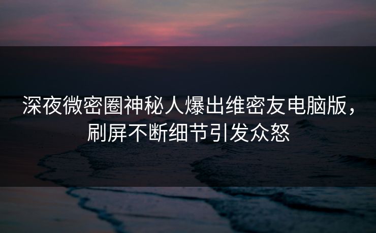 深夜微密圈神秘人爆出维密友电脑版，刷屏不断细节引发众怒