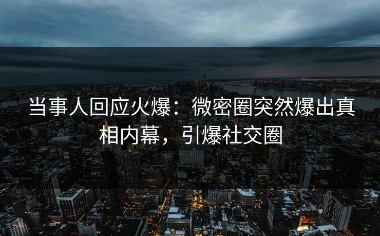 当事人回应火爆：微密圈突然爆出真相内幕，引爆社交圈