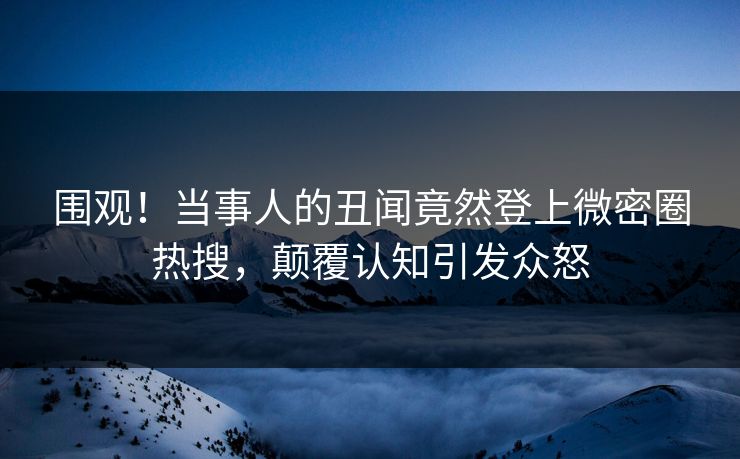 围观！当事人的丑闻竟然登上微密圈热搜，颠覆认知引发众怒
