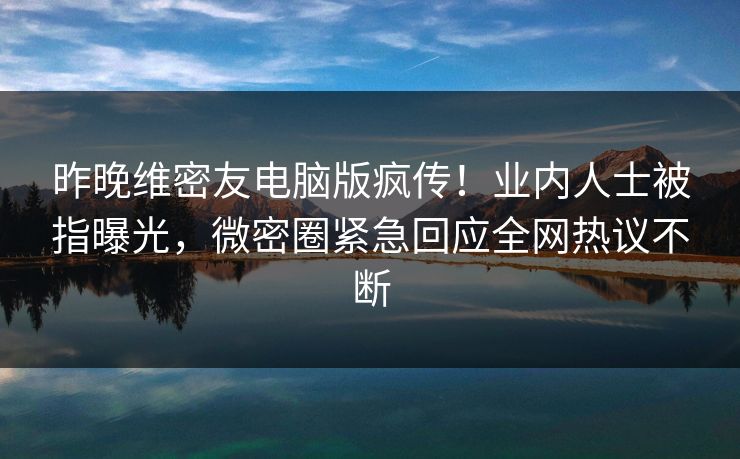 昨晚维密友电脑版疯传！业内人士被指曝光，微密圈紧急回应全网热议不断