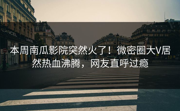 本周南瓜影院突然火了！微密圈大V居然热血沸腾，网友直呼过瘾