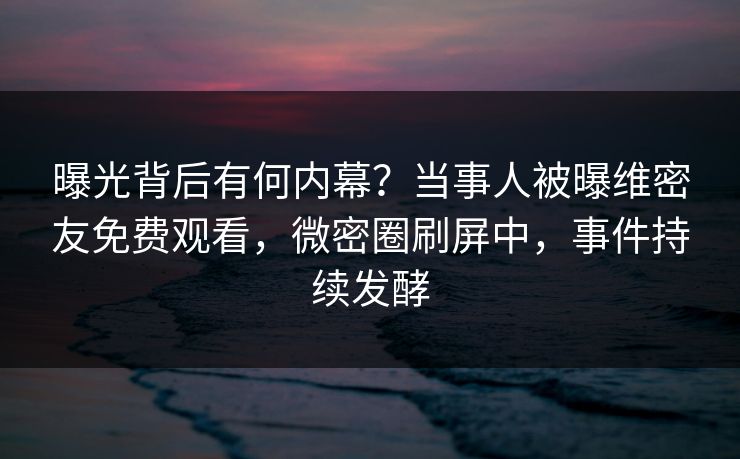 曝光背后有何内幕？当事人被曝维密友免费观看，微密圈刷屏中，事件持续发酵