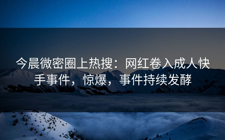 今晨微密圈上热搜：网红卷入成人快手事件，惊爆，事件持续发酵