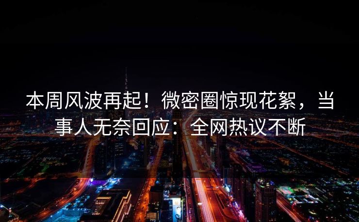 本周风波再起！微密圈惊现花絮，当事人无奈回应：全网热议不断