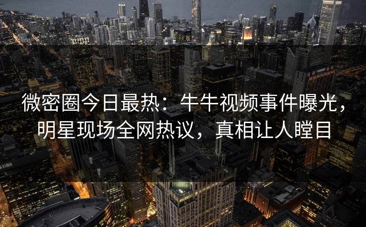 微密圈今日最热：牛牛视频事件曝光，明星现场全网热议，真相让人瞠目