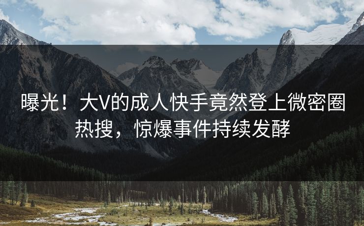 曝光！大V的成人快手竟然登上微密圈热搜，惊爆事件持续发酵