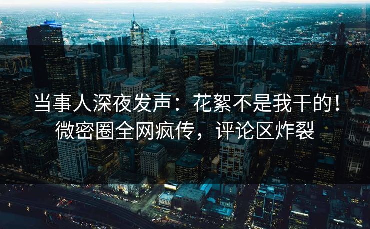 当事人深夜发声：花絮不是我干的！微密圈全网疯传，评论区炸裂