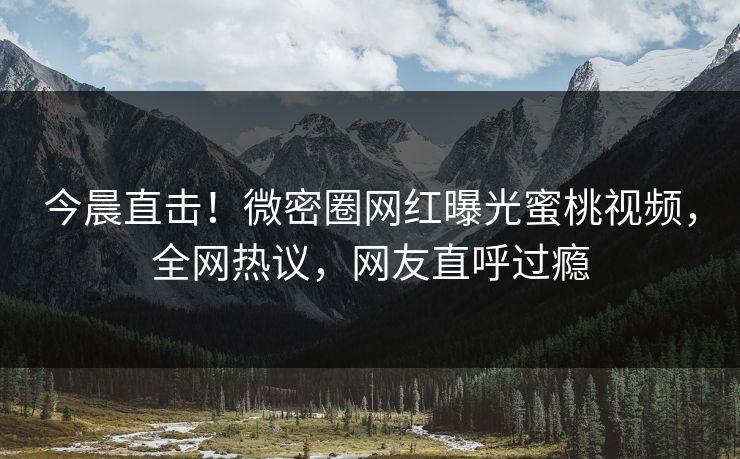 今晨直击！微密圈网红曝光蜜桃视频，全网热议，网友直呼过瘾