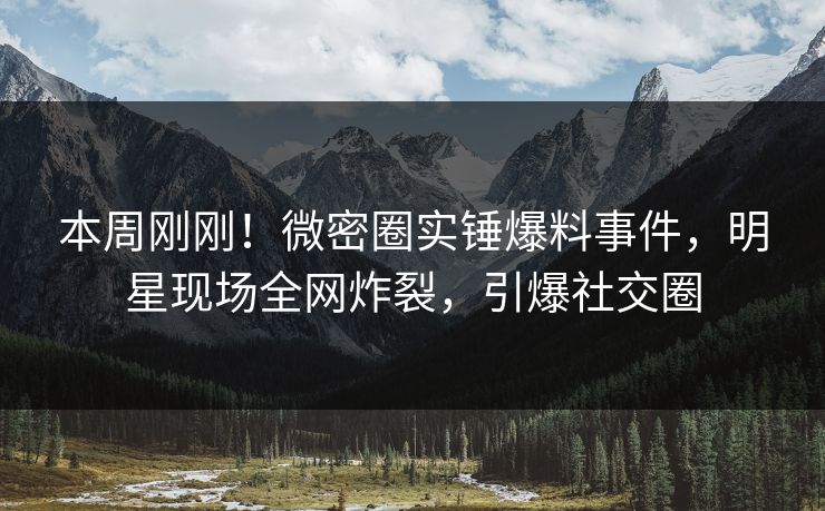 本周刚刚！微密圈实锤爆料事件，明星现场全网炸裂，引爆社交圈