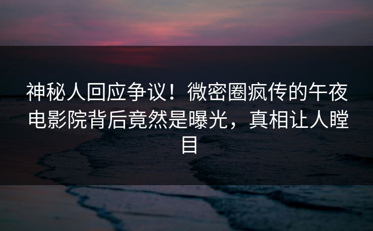 神秘人回应争议！微密圈疯传的午夜电影院背后竟然是曝光，真相让人瞠目