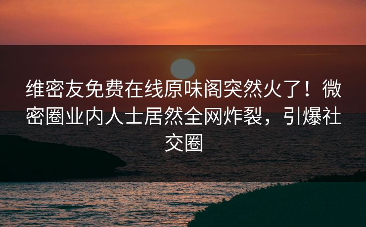 维密友免费在线原味阁突然火了！微密圈业内人士居然全网炸裂，引爆社交圈